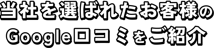 当社を選ばれたお客様のGoogle口コミをご紹介